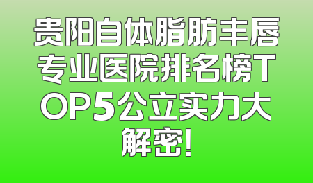 贵阳自体脂肪丰唇专业医院排名榜TOP5公立实力大解密！
