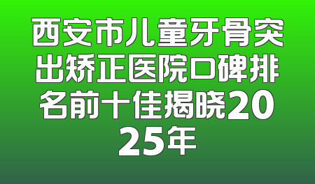 西安市儿童牙骨突出矫正医院口碑排名前十佳揭晓2025年
