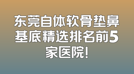东莞自体软骨垫鼻基底精选排名前5家医院!