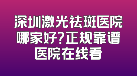 深圳激光祛斑医院哪家好？正规靠谱医院在线看