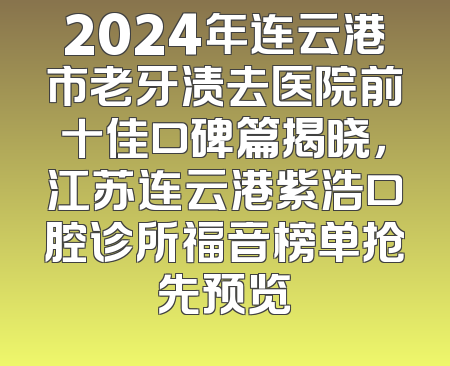 2024年连云港市老牙渍去医院前十佳口碑篇揭晓，江苏连云港紫浩口腔诊所福音榜单抢先预览