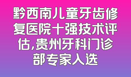 黔西南儿童牙齿修复医院十强技术评估，贵州牙科门诊部专家入选