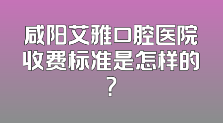 咸阳艾雅口腔医院收费标准是怎样的？