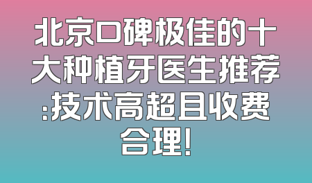 北京口碑极佳的十大种植牙医生推荐：技术高超且收费合理！