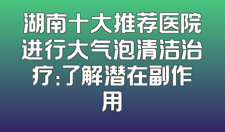 湖南十大推荐医院进行大气泡清洁治疗：了解潜在副作用
