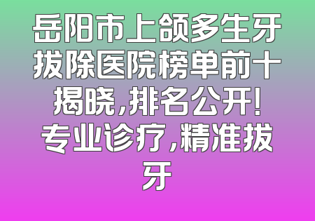 岳阳市上颌多生牙拔除医院榜单前十揭晓，排名公开！专业诊疗，精准拔牙