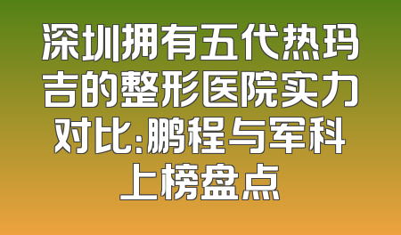 深圳拥有五代热玛吉的整形医院实力对比：鹏程与军科上榜盘点