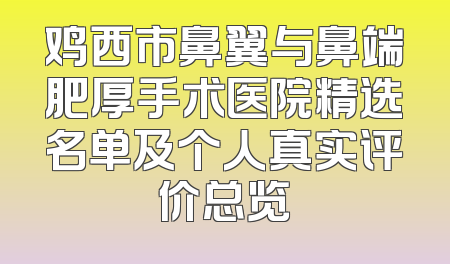 鸡西市鼻翼与鼻端肥厚手术医院精选名单及个人真实评价总览
