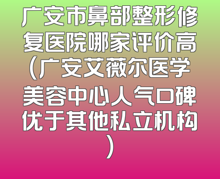 广安市鼻部整形修复医院哪家评价高（广安艾薇尔医学美容中心人气口碑优于其他私立机构）