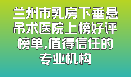 兰州市乳房下垂悬吊术医院上榜好评榜单，值得信任的专业机构