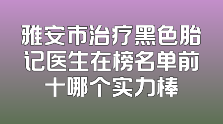 雅安市治疗黑色胎记医生在榜名单前十哪个实力棒