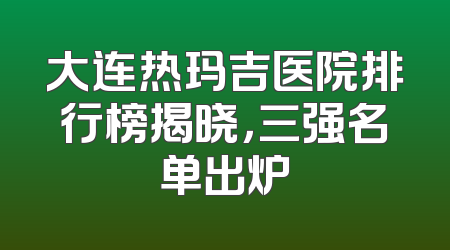 大连热玛吉医院排行榜揭晓，三强名单出炉