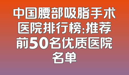 中国腰部吸脂手术医院排行榜：推荐前50名优质医院名单