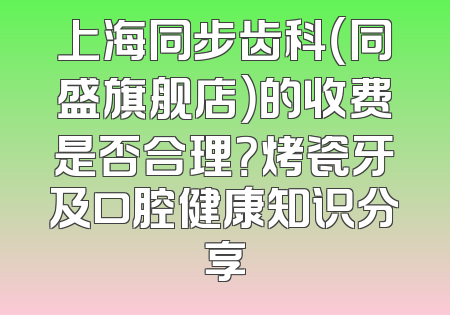 上海同步齿科（同盛旗舰店）的收费是否合理？烤瓷牙及口腔健康知识分享