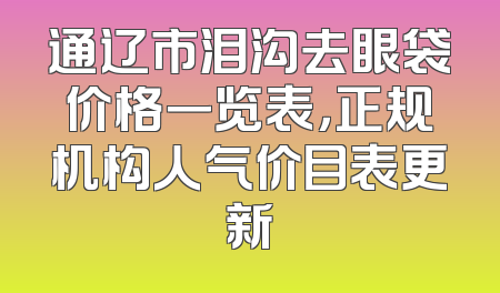 通辽市泪沟去眼袋价格一览表，正规机构人气价目表更新