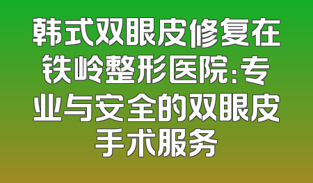 韩式双眼皮修复在铁岭整形医院：专业与安全的双眼皮手术服务