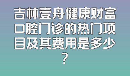 吉林壹舟健康财富口腔门诊的热门项目及其费用是多少？