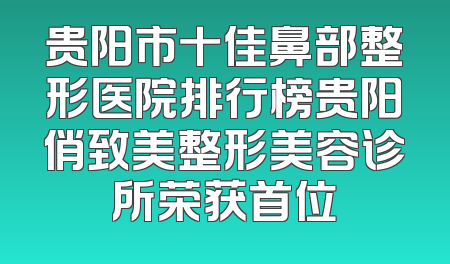 贵阳市十佳鼻部整形医院排行榜贵阳俏致美整形美容诊所荣获首位