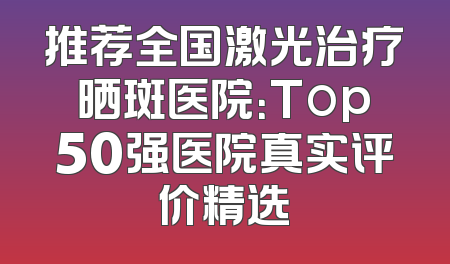 推荐全国激光治疗晒斑医院：Top50强医院真实评价精选