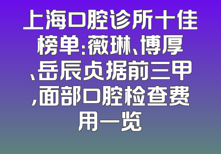 上海口腔诊所十佳榜单：薇琳、博厚、岳辰占据前三甲，面部口腔检查费用一览