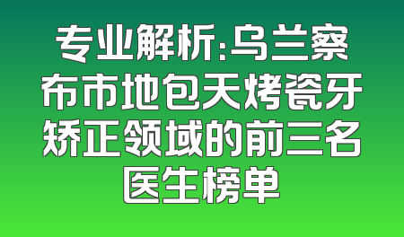 专业解析：乌兰察布市地包天烤瓷牙矫正领域的前三名医生榜单