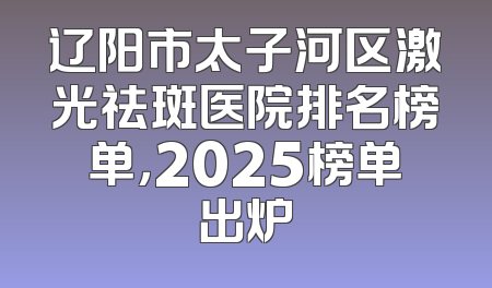 辽阳市太子河区激光祛斑医院排名榜单，2025榜单出炉