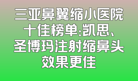 三亚鼻翼缩小医院十佳榜单：凯思、圣博玛注射缩鼻头效果更佳