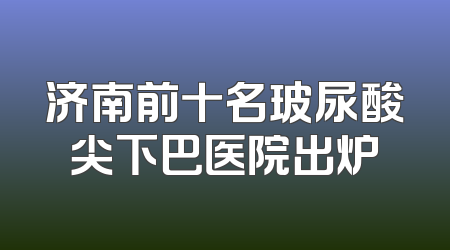 济南前十名玻尿酸尖下巴医院出炉