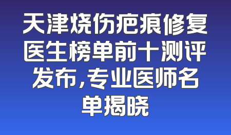 天津烧伤疤痕修复医生榜单前十测评发布，专业医师名单揭晓