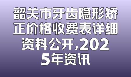韶关市牙齿隐形矫正价格收费表详细资料公开，2025年资讯