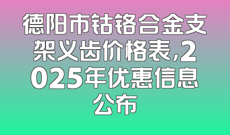 德阳市钴铬合金支架义齿价格表，2025年优惠信息公布