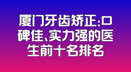 厦门牙齿矫正：口碑佳、实力强的医生前十名排名