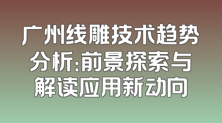 广州线雕技术趋势分析：前景探索与解读应用新动向