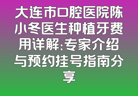 大连市口腔医院陈小冬医生种植牙费用详解：专家介绍与预约挂号指南分享