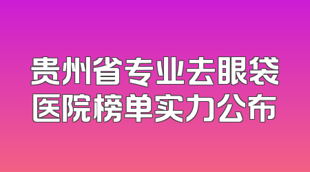 贵州省专业去眼袋医院榜单实力公布