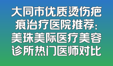 大同市优质烫伤疤痕治疗医院推荐：美珠美际医疗美容诊所热门医师对比