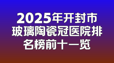 2025年开封市玻璃陶瓷冠医院排名榜前十一览