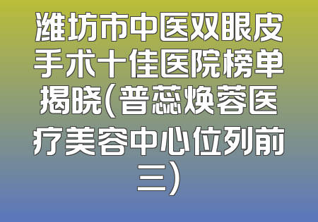 潍坊市中医双眼皮手术十佳医院榜单揭晓（普蕊焕蓉医疗美容中心位列前三）