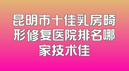 昆明市十佳乳房畸形修复医院排名哪家技术佳