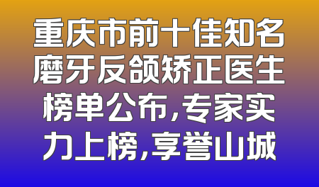 重庆市前十佳知名磨牙反颌矫正医生榜单公布，专家实力上榜，享誉山城