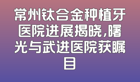 常州钛合金种植牙医院进展揭晓，曙光与武进医院获瞩目