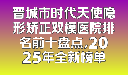 晋城市时代天使隐形矫正双模医院排名前十盘点，2025年全新榜单
