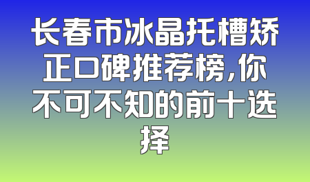 长春市冰晶托槽矫正口碑推荐榜，你不可不知的前十选择