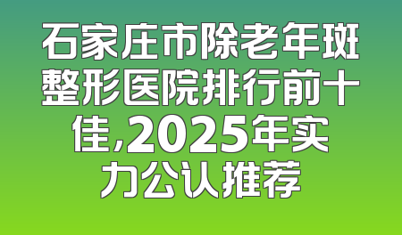 石家庄市除老年斑整形医院排行前十佳，2025年实力公认推荐