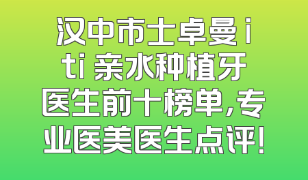 汉中市士卓曼 iti 亲水种植牙医生前十榜单，专业医美医生点评！
