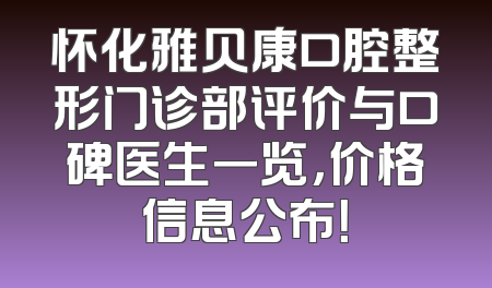 怀化雅贝康口腔整形门诊部评价与口碑医生一览，价格信息公布！