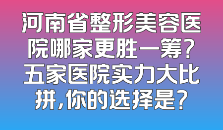 河南省整形美容医院哪家更胜一筹？五家医院实力大比拼，你的选择是？