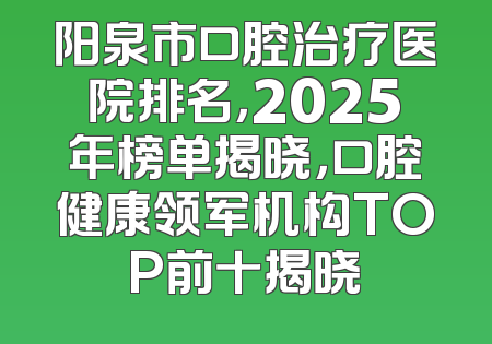 阳泉市口腔治疗医院排名，2025年榜单揭晓，口腔健康领军机构TOP前十揭晓