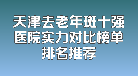 天津去老年斑十强医院实力对比榜单排名推荐