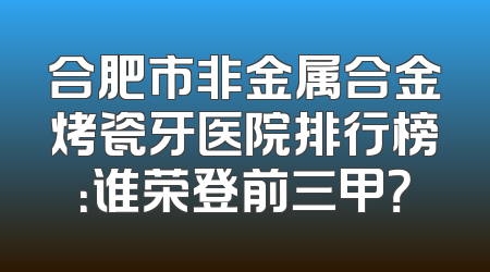 合肥市非金属合金烤瓷牙医院排行榜：谁荣登前三甲？